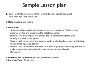 Sample Lesson plan
1. Goal : students will increase their familiarity with past tenses, word
formation and time expression.
2. Skills: speaking and writing
3. Objectives:
• Students will comprehend a simple sentence in past tense (T elicits using
pictures, invites, and introduces the past tense verbs)
• Students will identify past tense verbs and try to memorize some (pair
work/group work board game)
• Students will comprehend and produce verbs-studied and necessary vocabulary
in past tense (speaking activity)
• Students will comprehend the word formation of past tense and they are able to
make in written form(exercises from workbook/student’s book)
• Homework
4. Materials and Equipment: pictures, worksheets, books.
5. Duration/Time: 90 minutes
 