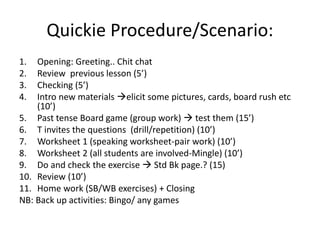 Quickie Procedure/Scenario:
1. Opening: Greeting.. Chit chat
2. Review previous lesson (5’)
3. Checking (5’)
4. Intro new materials elicit some pictures, cards, board rush etc
(10’)
5. Past tense Board game (group work)  test them (15’)
6. T invites the questions (drill/repetition) (10’)
7. Worksheet 1 (speaking worksheet-pair work) (10’)
8. Worksheet 2 (all students are involved-Mingle) (10’)
9. Do and check the exercise  Std Bk page.? (15)
10. Review (10’)
11. Home work (SB/WB exercises) + Closing
NB: Back up activities: Bingo/ any games
 