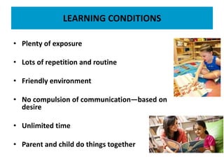 LEARNING CONDITIONS
• Plenty of exposure
• Lots of repetition and routine
• Friendly environment
• No compulsion of communication—based on
desire
• Unlimited time
• Parent and child do things together
 