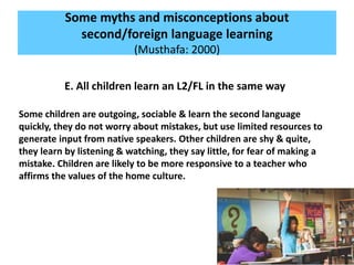 Some myths and misconceptions about
second/foreign language learning
(Musthafa: 2000)
E. All children learn an L2/FL in the same way
Some children are outgoing, sociable & learn the second language
quickly, they do not worry about mistakes, but use limited resources to
generate input from native speakers. Other children are shy & quite,
they learn by listening & watching, they say little, for fear of making a
mistake. Children are likely to be more responsive to a teacher who
affirms the values of the home culture.
 