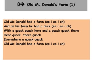 8 Old Mc Donald’s Farm (1)
Old Mc Donald had a farm (ee i ee i oh)
And on his farm he had a duck (ee i ee i oh)
With a quack quack here and a quack quack there
Here quack there quack
Everywhere a quack quack
Old Mc Donald had a farm (ee i ee i oh)
 