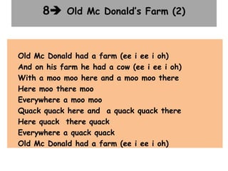 8 Old Mc Donald’s Farm (2)
Old Mc Donald had a farm (ee i ee i oh)
And on his farm he had a cow (ee i ee i oh)
With a moo moo here and a moo moo there
Here moo there moo
Everywhere a moo moo
Quack quack here and a quack quack there
Here quack there quack
Everywhere a quack quack
Old Mc Donald had a farm (ee i ee i oh)
 