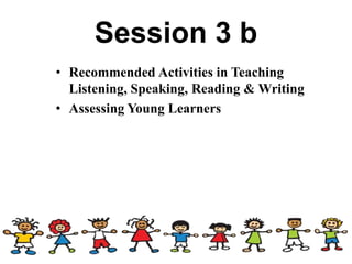 Session 3 b
• Recommended Activities in Teaching
Listening, Speaking, Reading & Writing
• Assessing Young Learners
 
