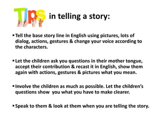 in telling a story:
Tell the base story line in English using pictures, lots of
dialog, actions, gestures & change your voice according to
the characters.
Let the children ask you questions in their mother tongue,
accept their contribution & recast it in English, show them
again with actions, gestures & pictures what you mean.
Involve the children as much as possible. Let the children’s
questions show you what you have to make clearer.
Speak to them & look at them when you are telling the story.
 