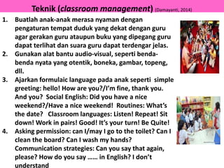 Teknik (classroom management) (Damayanti, 2014)
1. Buatlah anak-anak merasa nyaman dengan
pengaturan tempat duduk yang dekat dengan guru
agar gerakan guru ataupun buku yang dipegang guru
dapat terlihat dan suara guru dapat terdengar jelas.
2. Gunakan alat bantu audio-visual, seperti benda-
benda nyata yang otentik, boneka, gambar, topeng,
dll.
3. Ajarkan formulaic language pada anak seperti simple
greeting: hello! How are you?/I’m fine, thank you.
And you? Social English: Did you have a nice
weekend?/Have a nice weekend! Routines: What’s
the date? Classroom languages: Listen! Repeat! Sit
down! Work in pairs! Good! It’s your turn! Be Quite!
4. Asking permission: can I/may I go to the toilet? Can I
clean the board? Can I wash my hands?
Communication strategies: Can you say that again,
please? How do you say …… in English? I don’t
understand
 
