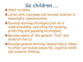 So children…..
Want to listen
Listen with a purpose and become involved in
meaningful communication
Develop learning strategies (not all is
understandable, searching for meaning,
predicting and guessing strategies)
Become aware of the general “feel” and
sound of the L2
Develop general learning (issues/topics linked
to other curriculum subjects), cognitive skills
and creative thinking
 