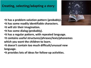 Creating, selecting/adapting a story:
•It has a problem-solution pattern (probably).
•It has some readily identifiable characters.
•It will stir their imagination.
•It has some dialog (probably).
•It has a regular pattern, with repeated language.
•It contains useful structures/phrases/lexis/phonemes
which you want the children to learn.
•It doesn’t contain too much difficult/unusual new
language.
•It provides lots of ideas for follow-up activities.
 