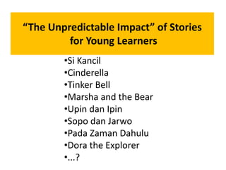 “The Unpredictable Impact” of Stories
for Young Learners
•Si Kancil
•Cinderella
•Tinker Bell
•Marsha and the Bear
•Upin dan Ipin
•Sopo dan Jarwo
•Pada Zaman Dahulu
•Dora the Explorer
•...?
 