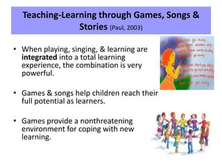Teaching-Learning through Games, Songs &
Stories (Paul, 2003)
• When playing, singing, & learning are
integrated into a total learning
experience, the combination is very
powerful.
• Games & songs help children reach their
full potential as learners.
• Games provide a nonthreatening
environment for coping with new
learning.
 