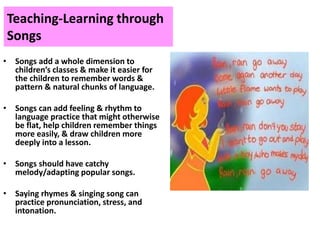 Teaching-Learning through
Songs
• Songs add a whole dimension to
children’s classes & make it easier for
the children to remember words &
pattern & natural chunks of language.
• Songs can add feeling & rhythm to
language practice that might otherwise
be flat, help children remember things
more easily, & draw children more
deeply into a lesson.
• Songs should have catchy
melody/adapting popular songs.
• Saying rhymes & singing song can
practice pronunciation, stress, and
intonation.
 