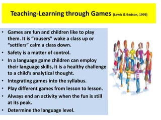 Teaching-Learning through Games (Lewis & Bedson, 1999)
• Games are fun and children like to play
them. It is “rousers” wake a class up or
“settlers” calm a class down.
• Safety is a matter of control.
• In a language game children can employ
their language skills, it is a healthy challenge
to a child’s analytical thought.
• Integrating games into the syllabus.
• Play different games from lesson to lesson.
• Always end an activity when the fun is still
at its peak.
• Determine the language level.
 