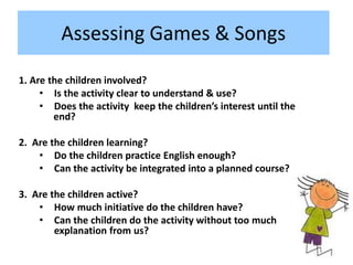 Assessing Games & Songs
1. Are the children involved?
• Is the activity clear to understand & use?
• Does the activity keep the children’s interest until the
end?
2. Are the children learning?
• Do the children practice English enough?
• Can the activity be integrated into a planned course?
3. Are the children active?
• How much initiative do the children have?
• Can the children do the activity without too much
explanation from us?
 