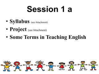 Session 1 a
• Syllabus (see Attachment)
• Project (see Attachment)
• Some Terms in Teaching English
 