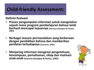 Child-friendly Assessment:
Definisi Evaluasi:
• Proses pengumpulan informasi untuk mengetahui
sejauh mana program pembelajaran bahasa telah
berhasil mencapai tujuannya (Ioannou-Georgiou & Pavlou,
2003)
• Berbagai macam permasalahan yang berkenaan
dengan pendidikan bahasa dan memberikan
penilaian terhadapnya (Cameron, 2001).
• Menjaring informasi mengenai pengetahuan,
kemampuan, pemahaman, sikap dan motivasi
anak-anak (Ioannou-Georgiou & Pavlou, 2003)
 