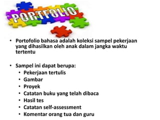 • Portofolio bahasa adalah koleksi sampel pekerjaan
yang dihasilkan oleh anak dalam jangka waktu
tertentu
• Sampel ini dapat berupa:
• Pekerjaan tertulis
• Gambar
• Proyek
• Catatan buku yang telah dibaca
• Hasil tes
• Catatan self-assessment
• Komentar orang tua dan guru
 