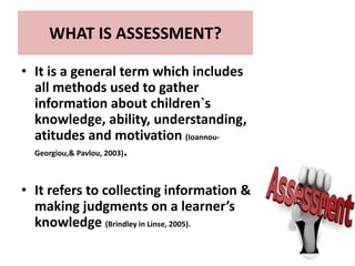 WHAT IS ASSESSMENT?
• It is a general term which includes
all methods used to gather
information about children`s
knowledge, ability, understanding,
atitudes and motivation (Ioannou-
Georgiou,& Pavlou, 2003).
• It refers to collecting information &
making judgments on a learner’s
knowledge (Brindley in Linse, 2005).
 
