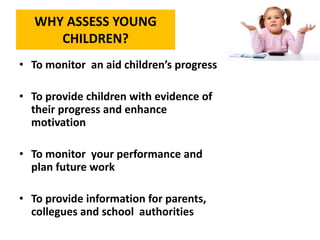 WHY ASSESS YOUNG
CHILDREN?
• To monitor an aid children’s progress
• To provide children with evidence of
their progress and enhance
motivation
• To monitor your performance and
plan future work
• To provide information for parents,
collegues and school authorities
 