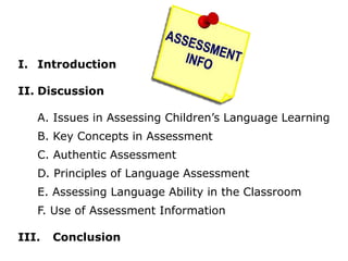 I. Introduction
II. Discussion
A. Issues in Assessing Children’s Language Learning
B. Key Concepts in Assessment
C. Authentic Assessment
D. Principles of Language Assessment
E. Assessing Language Ability in the Classroom
F. Use of Assessment Information
III. Conclusion
 