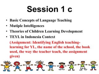 Session 1 c
• Basic Concepts of Language Teaching
• Mutiple Intelligences
• Theories of Children Learning Development
• TEYL in Indonesia Context
(Assignment: Identifying English teaching-
learning for YL, the name of the school, the book
used, the way the teacher teach, the assignment
given)
 