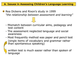 A. Issues in Assessing Children’s Language Learning
Rea Dickens and Rixon’s study in 1999
“the relationship between assessment and learning”
- Mismatch between curricular aims, pedagogy and
test content
- The assessment neglected language and social
awareness
- Most frequently method was paper and pencil test
(single items of vocabulary and grammar rather
than spontaneous speaking)
written test is much easier rather than spoken of
language
 