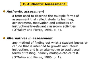 Authentic assessment
a term used to describe the multiple forms of
assessment that reflect students learning,
achievement, motivation and attitudes on
instructionally-relevant classroom activities
(O’Malley and Pierce, 1996, p. 4).
Alternatives in assessment
any method of finding out what a student knows or
can do that is intended to growth and inform
instruction, and is an alternative to traditional
forms of testing, namely multiple-choice test.
(O’Malley and Pierce, 1996, p. 1).
C. Authentic Assessment
 