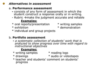 Alternatives in assessment
a. Performance assessment
- consists of any form of assessment in which the
student construct a response orally or in writing.
- Rubric make the judgment accurate and reliable
Examples:
* oral reports/presentation * writing samples
* exhibition * demonstration
* individual and group projects
b. Portfolio assessment
- a systematic collection of students’ work that is
analyzed to show progress over time with regard to
instructional objectives
Examples:
* writing samples * reading logs
* drawings * audio or videotapes
* teacher and students’ comment on students’
progress
 