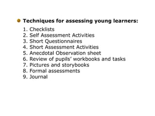 Techniques for assessing young learners:
1. Checklists
2. Self Assessment Activities
3. Short Questionnaires
4. Short Assessment Activities
5. Anecdotal Observation sheet
6. Review of pupils’ workbooks and tasks
7. Pictures and storybooks
8. Formal assessments
9. Journal
 