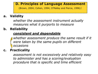 a. Validity
whether the assessment instrument actually
measures what it purports to measure
b. Reliability
consistent and dependable
whether assessment produce the same result if it
were taken by the same pupils on different
occasions
c. Practicality
assessment is not excessively and relatively easy
to administer and has a scoring/evaluation
procedure that is specific and time efficient
D. Principles of Language Assessment
(Brown, 2004; Cohen, 1994; O’Malley and Pierce, 1996):
 