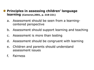 Principles in assessing children’ language
learning (Cameron,2001, p. 218-221)
a. Assessment should be seen from a learning-
centered perspective
b. Assessment should support learning and teaching
c. Assessment is more than testing
d. Assessment should be congruent with learning
e. Children and parents should understand
assessment issues
f. Fairness
 