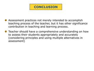 CONCLUSION
Assessment practices not merely intended to accomplish
teaching process of the teacher, but it has other significance
contribution in teaching and learning process.
Teacher should have a comprehensive understanding on how
to assess their students appropriately and accurately
(considering principles and using multiple alternatives in
assessment)
 
