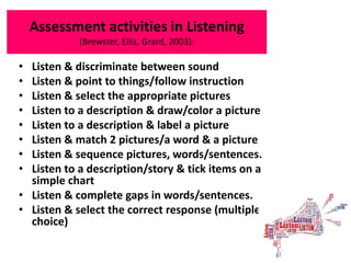 Assessment activities in Listening
(Brewster, Ellis, Grard, 2003):
• Listen & discriminate between sound
• Listen & point to things/follow instruction
• Listen & select the appropriate pictures
• Listen to a description & draw/color a picture
• Listen to a description & label a picture
• Listen & match 2 pictures/a word & a picture
• Listen & sequence pictures, words/sentences.
• Listen to a description/story & tick items on a
simple chart
• Listen & complete gaps in words/sentences.
• Listen & select the correct response (multiple
choice)
 