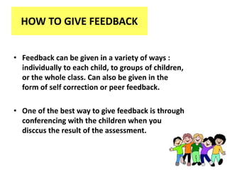 HOW TO GIVE FEEDBACK
• Feedback can be given in a variety of ways :
individually to each child, to groups of children,
or the whole class. Can also be given in the
form of self correction or peer feedback.
• One of the best way to give feedback is through
conferencing with the children when you
disccus the result of the assessment.
 