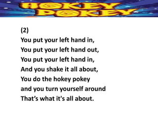 (2)
You put your left hand in,
You put your left hand out,
You put your left hand in,
And you shake it all about,
You do the hokey pokey
and you turn yourself around
That’s what it's all about.
 