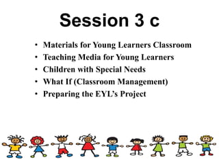Session 3 c
• Materials for Young Learners Classroom
• Teaching Media for Young Learners
• Children with Special Needs
• What If (Classroom Management)
• Preparing the EYL’s Project
 