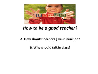 How to be a good teacher?
A. How should teachers give instruction?
B. Who should talk in class?
 