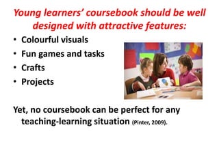 Young learners’ coursebook should be well
designed with attractive features:
• Colourful visuals
• Fun games and tasks
• Crafts
• Projects
Yet, no coursebook can be perfect for any
teaching-learning situation (Pinter, 2009).
 