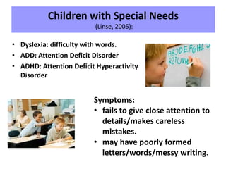Children with Special Needs
(Linse, 2005):
• Dyslexia: difficulty with words.
• ADD: Attention Deficit Disorder
• ADHD: Attention Deficit Hyperactivity
Disorder
Symptoms:
• fails to give close attention to
details/makes careless
mistakes.
• may have poorly formed
letters/words/messy writing.
 