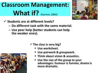 Classroom Management:
What if? (Harmer, 2004)
 Students are at different levels?
– Do different task with the same material.
– Use peer help (better students can help
the weaker ones).
 The class is very big?
 Use worksheet.
 Use pairwork & groupwork.
 Think about vision & acoustics.
 Use the size of the group to your
advantages: humour is funnier, drama is
more dramatic.
 