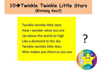 10Twinkle Twinkle Little Stars
(Bintang Kecil)
Twinkle twinkle little stars
How I wonder what you are
Up above the world so high
Like a diamond in the sky
Twinkle twinkle little stars
Who makes you there as you are
?
 