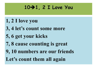 1, 2 I love you
3, 4 let’s count some more
5, 6 get your kicks
7, 8 cause counting is great
9, 10 numbers are our friends
Let’s count them all again
101, 2 I Love You
 