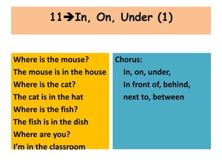 Where is the mouse?
The mouse is in the house
Where is the cat?
The cat is in the hat
Where is the fish?
The fish is in the dish
Where are you?
I’m in the classroom
Chorus:
In, on, under,
In front of, behind,
next to, between
11In, On, Under (1)
 