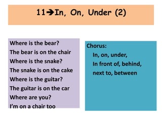 Where is the bear?
The bear is on the chair
Where is the snake?
The snake is on the cake
Where is the guitar?
The guitar is on the car
Where are you?
I’m on a chair too
11In, On, Under (2)
Chorus:
In, on, under,
In front of, behind,
next to, between
 
