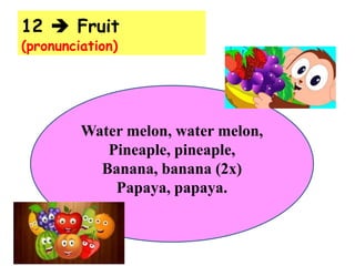 12  Fruit
(pronunciation)
Water melon, water melon,
Pineaple, pineaple,
Banana, banana (2x)
Papaya, papaya.
 