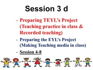 Session 3 d
- Preparing TEYL’s Project
(Teaching practice in class &
Recorded teaching)
- Preparing the EYL’s Project
(Making Teaching media in class)
- Session 4-8
 