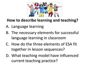 How to describe learning and teaching?
A. Language learning
B. The necessary elements for successful
language learning in classroom
C. How do the three elements of ESA fit
together in lesson sequences?
D. What teaching model have influenced
current teaching practice?
 