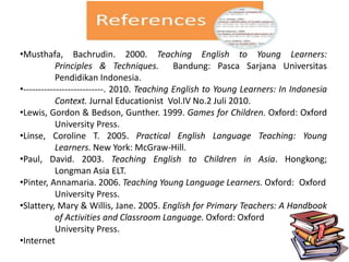 •Musthafa, Bachrudin. 2000. Teaching English to Young Learners:
Principles & Techniques. Bandung: Pasca Sarjana Universitas
Pendidikan Indonesia.
•---------------------------. 2010. Teaching English to Young Learners: In Indonesia
Context. Jurnal Educationist Vol.IV No.2 Juli 2010.
•Lewis, Gordon & Bedson, Gunther. 1999. Games for Children. Oxford: Oxford
University Press.
•Linse, Coroline T. 2005. Practical English Language Teaching: Young
Learners. New York: McGraw-Hill.
•Paul, David. 2003. Teaching English to Children in Asia. Hongkong;
Longman Asia ELT.
•Pinter, Annamaria. 2006. Teaching Young Language Learners. Oxford: Oxford
University Press.
•Slattery, Mary & Willis, Jane. 2005. English for Primary Teachers: A Handbook
of Activities and Classroom Language. Oxford: Oxford
University Press.
•Internet
 