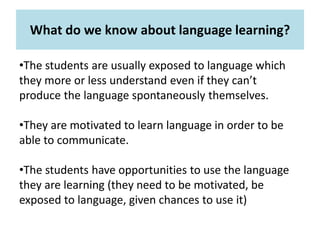 What do we know about language learning?
•The students are usually exposed to language which
they more or less understand even if they can’t
produce the language spontaneously themselves.
•They are motivated to learn language in order to be
able to communicate.
•The students have opportunities to use the language
they are learning (they need to be motivated, be
exposed to language, given chances to use it)
 