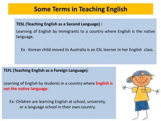 Some Terms in Teaching English
TESL (Teaching English as a Second Language) :
Learning of English by immigrants to a country where English is the native
language.
Ex : Korean child moved to Australia is an ESL learner in her English class.
TEFL (Teaching English as a Foreign Language):
Learning of English by students in a country where English is
not the native language.
Ex: Children are learning English at school, university,
or a language school in their own country.
 