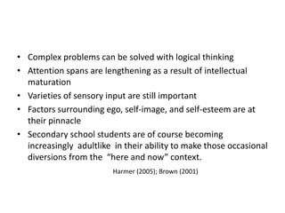 • Complex problems can be solved with logical thinking
• Attention spans are lengthening as a result of intellectual
maturation
• Varieties of sensory input are still important
• Factors surrounding ego, self-image, and self-esteem are at
their pinnacle
• Secondary school students are of course becoming
increasingly adultlike in their ability to make those occasional
diversions from the “here and now” context.
Harmer (2005); Brown (2001)
 