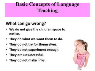 Basic Concepts of Language
Teaching
What can go wrong?
• We do not give the children space to
notice.
• They do what we want them to do.
• They do not try for themselves.
• They do not experiment enough.
• They are unsuccessful.
• They do not make links.
 